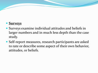  Surveys
 Surveys examine individual attitudes and beliefs in
larger numbers and in much less depth than the case
study.
 Self-report measures, research participants are asked
to rate or describe some aspect of their own behavior,
attitudes, or beliefs.
 