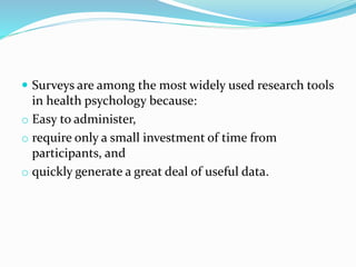  Surveys are among the most widely used research tools
in health psychology because:
o Easy to administer,
o require only a small investment of time from
participants, and
o quickly generate a great deal of useful data.
 