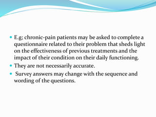  E.g; chronic-pain patients may be asked to complete a
questionnaire related to their problem that sheds light
on the effectiveness of previous treatments and the
impact of their condition on their daily functioning.
 They are not necessarily accurate.
 Survey answers may change with the sequence and
wording of the questions.
 