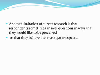  Another limitation of survey research is that
respondents sometimes answer questions in ways that
they would like to be perceived
 or that they believe the investigator expects.
 