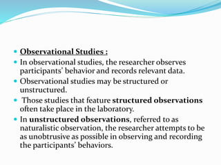  Observational Studies :
 In observational studies, the researcher observes
participants’ behavior and records relevant data.
 Observational studies may be structured or
unstructured.
 Those studies that feature structured observations
often take place in the laboratory.
 In unstructured observations, referred to as
naturalistic observation, the researcher attempts to be
as unobtrusive as possible in observing and recording
the participants’ behaviors.
 
