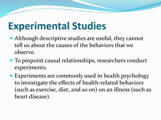 Experimental Studies
 Although descriptive studies are useful, they cannot
tell us about the causes of the behaviors that we
observe.
 To pinpoint causal relationships, researchers conduct
experiments.
 Experiments are commonly used in health psychology
to investigate the effects of health-related behaviors
(such as exercise, diet, and so on) on an illness (such as
heart disease).
 