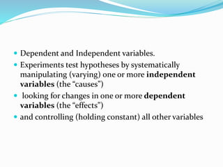  Dependent and Independent variables.
 Experiments test hypotheses by systematically
manipulating (varying) one or more independent
variables (the “causes”)
 looking for changes in one or more dependent
variables (the “effects”)
 and controlling (holding constant) all other variables
 