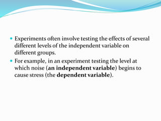  Experiments often involve testing the effects of several
different levels of the independent variable on
different groups.
 For example, in an experiment testing the level at
which noise (an independent variable) begins to
cause stress (the dependent variable).
 