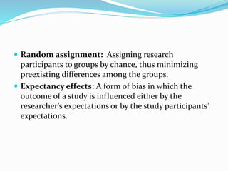  Random assignment: Assigning research
participants to groups by chance, thus minimizing
preexisting differences among the groups.
 Expectancy effects: A form of bias in which the
outcome of a study is influenced either by the
researcher’s expectations or by the study participants’
expectations.
 