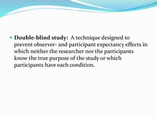  Double-blind study: A technique designed to
prevent observer- and participant expectancy effects in
which neither the researcher nor the participants
know the true purpose of the study or which
participants have each condition.
 