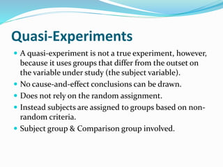 Quasi-Experiments
 A quasi-experiment is not a true experiment, however,
because it uses groups that differ from the outset on
the variable under study (the subject variable).
 No cause-and-effect conclusions can be drawn.
 Does not rely on the random assignment.
 Instead subjects are assigned to groups based on non-
random criteria.
 Subject group & Comparison group involved.
 