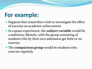 For example:
 Suppose that researchers wish to investigate the effect
of exercise on academic achievement.
 In a quasi-experiment, the subject variable would be
a sedentary lifestyle, with the group consisting of
students who by their own admission get little or no
exercise.
 The comparison group would be students who
exercise regularly.
 