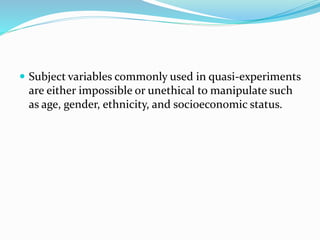  Subject variables commonly used in quasi-experiments
are either impossible or unethical to manipulate such
as age, gender, ethnicity, and socioeconomic status.
 