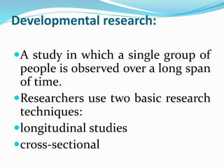 Developmental research:
A study in which a single group of
people is observed over a long span
of time.
Researchers use two basic research
techniques:
longitudinal studies
cross-sectional
 