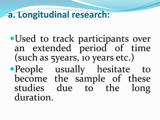 a. Longitudinal research:
Used to track participants over
an extended period of time
(such as 5years, 10 years etc.)
People usually hesitate to
become the sample of these
studies due to the long
duration.
 