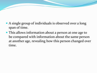  A single group of individuals is observed over a long
span of time.
 This allows information about a person at one age to
be compared with information about the same person
at another age, revealing how this person changed over
time.
 