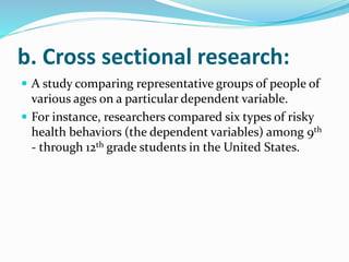 b. Cross sectional research:
 A study comparing representative groups of people of
various ages on a particular dependent variable.
 For instance, researchers compared six types of risky
health behaviors (the dependent variables) among 9th
- through 12th grade students in the United States.
 