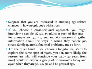  Suppose that you are interested in studying age-related
changes in how people cope with stress.
 If you choose a cross-sectional approach, you might
interview a sample of, say, 25 adults at each of five ages—
for example 20, 30, 40, 50, and 60 years—and gather
information about the ways in which they handle job
stress, family quarrels, financial problems, and so forth.
 On the other hand, if you choose a longitudinal study to
explore the same span of years, you (or, more likely, the
researchers who will continue your study 40 years from
now) would interview a group of 20-year-olds today and
again when they are 30, 40, 50, and 60 years of age.
 