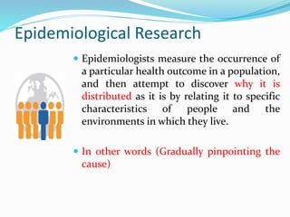Epidemiological Research
 Epidemiologists measure the occurrence of
a particular health outcome in a population,
and then attempt to discover why it is
distributed as it is by relating it to specific
characteristics of people and the
environments in which they live.
 In other words (Gradually pinpointing the
cause)
 