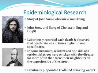 Epidemiological Research
 Story of John Snow who knew something.
 John Snow and Story of Cholera in England
(1848).
 Laboriously recorded each death & observed
that death rate was 10 times higher in one
specific area.
 In some instances, residents on one side of a
residential street were stricken with the disease
far more often than were their neighbours on
the opposite side of the street.
 Eventually pinpointed (Polluted drinking water)
 