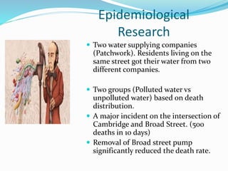 Epidemiological
Research
 Two water supplying companies
(Patchwork). Residents living on the
same street got their water from two
different companies.
 Two groups (Polluted water vs
unpolluted water) based on death
distribution.
 A major incident on the intersection of
Cambridge and Broad Street. (500
deaths in 10 days)
 Removal of Broad street pump
significantly reduced the death rate.
 