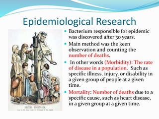 Epidemiological Research
 Bacterium responsible for epidemic
was discovered after 30 years.
 Main method was the keen
observation and counting the
number of deaths.
 In other words (Morbidity): The rate
of disease in a population. Such as
specific illness, injury, or disability in
a given group of people at a given
time.
 Mortality: Number of deaths due to a
specific cause, such as heart disease,
in a given group at a given time.
 