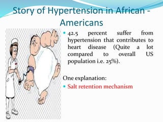 Story of Hypertension in African -
Americans
 42.5 percent suffer from
hypertension that contributes to
heart disease (Quite a lot
compared to overall US
population i.e. 25%).
One explanation:
 Salt retention mechanism
 