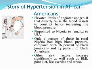 Story of Hypertension in African -
Americans
 Elevated levels of angiotensinogen II
that directly cause the blood vessels
to constrict hence increasing the
blood pressure.
 Pinpointed to Nigeria to Jamaica to
USA.
 Only 7 percent of those in rural
Nigeria had high blood pressure,
compared with 26 percent of black
Jamaicans and 33 percent of black
Americans.
 Other risk factors increase
significantly as well such as BMI,
poor diet, less exercise and stress.
 