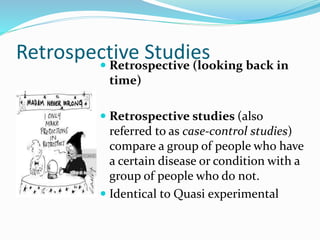 Retrospective Studies
 Retrospective (looking back in
time)
 Retrospective studies (also
referred to as case-control studies)
compare a group of people who have
a certain disease or condition with a
group of people who do not.
 Identical to Quasi experimental
 