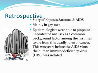 Retrospective
 Story of Kaposi’s Sarcoma & AIDS
 Mainly in gay men.
 Epidemiologists were able to pinpoint
unprotected anal sex as a common
background factor among the first men
to die from this deadly form of cancer.
This was years before the AIDS virus,
the human immunodeficiency virus
(HIV), was isolated.
 