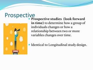 Prospective
 Prospective studies (look forward
in time) to determine how a group of
individuals changes or how a
relationship between two or more
variables changes over time.
 Identical to Longitudinal study design.
 