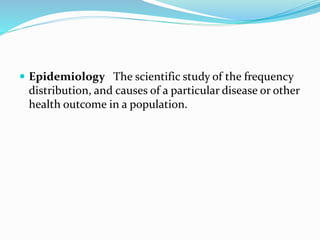  Epidemiology The scientific study of the frequency
distribution, and causes of a particular disease or other
health outcome in a population.
 