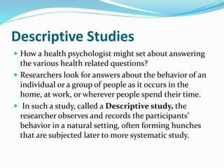 Descriptive Studies
 How a health psychologist might set about answering
the various health related questions?
 Researchers look for answers about the behavior of an
individual or a group of people as it occurs in the
home, at work, or wherever people spend their time.
 In such a study, called a Descriptive study, the
researcher observes and records the participants’
behavior in a natural setting, often forming hunches
that are subjected later to more systematic study.
 