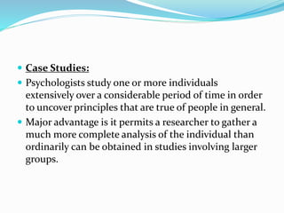  Case Studies:
 Psychologists study one or more individuals
extensively over a considerable period of time in order
to uncover principles that are true of people in general.
 Major advantage is it permits a researcher to gather a
much more complete analysis of the individual than
ordinarily can be obtained in studies involving larger
groups.
 