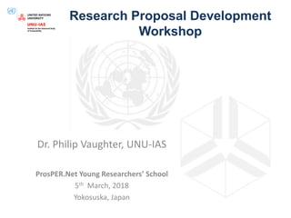 Research Proposal Development
Workshop
Dr. Philip Vaughter, UNU-IAS
ProsPER.Net Young Researchers’ School
5th March, 2018
Yokosuska, Japan
 