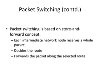 Packet Switching (contd.)Packet switching is based on store-and-forward concept.Each intermediate network node receives a whole packet.Decides the routeForwards the packet along the selected route