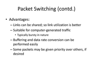Packet Switching (contd.)Advantages:Links can be shared; so link utilization is betterSuitable for computer-generated trafficTypically bursty in natureBuffering and data rate conversion can be performed easilySome packets may be given priority over others, if desired