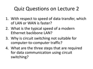 Quiz Questions on Lecture 2With respect to speed of data transfer, which of LAN or WAN is faster?What is the typical speed of a modern Ethernet backbone LAN?Why is circuit switching not suitable for computer-to-computer traffic?What are the three steps that are required for data communication using circuit switching?