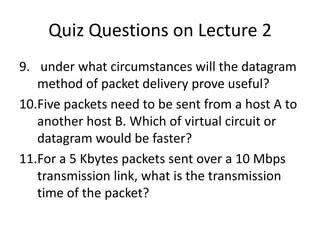Quiz Questions on Lecture 2 under what circumstances will the datagram method of packet delivery prove useful?Five packets need to be sent from a host A to another host B. Which of virtual circuit or datagram would be faster?For a 5 Kbytes packets sent over a 10 Mbps transmission link, what is the transmission time of the packet?