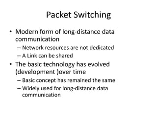 Packet SwitchingModern form of long-distance data communicationNetwork resources are not dedicatedA Link can be sharedThe basic technology has evolved (development )over timeBasic concept has remained the same Widely used for long-distance data communication