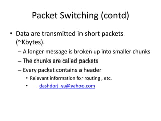 Packet Switching (contd)Data are transmitted in short packets (~Kbytes).A longer message is broken up into smaller chunksThe chunks are called packetsEvery packet contains a headerRelevant information for routing , etc.dashdorj_ya@yahoo.com