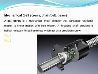Mechanical (ball screws, chain/belt, gears)
A ball screw is a mechanical linear actuator that translates rotational
motion to linear motion with little friction. A threaded shaft provides a
helical raceway for ball bearings which act as a precision screw.
Vid. 1
Vid. 2
 