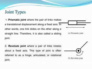 Joint Types
1- Prismatic joint where the pair of links makes

a translational displacement along a fixed axis. In
other words, one link slides on the other along a
straight line. Therefore, it is also called a sliding
joint.


2- Revolute joint where a pair of links rotates
about a fixed axis. This type of joint is often
referred to as a hinge, articulated, or rotational
joint.
 