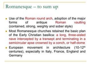 Romanesque – to sum up

   Use of the Roman round arch, adoption of the major
    forms       of     antique        Roman       vaulting
    (contained, strong, weighty and sober style)
   Most Romanesque churches retained the basic plan
    of the Early Christian basilica: a long, three-aisled
    nave intercepted by a transept and terminating in a
    semicircular apse crowned by a conch, or half-dome
   European movement in architecture (10-12th
    centuries), especially in Italy, France, England and
    Germany
 
