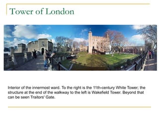 Tower of London




Interior of the innermost ward. To the right is the 11th-century White Tower; the
structure at the end of the walkway to the left is Wakefield Tower. Beyond that
can be seen Traitors' Gate.
 