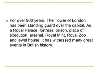    For over 900 years, The Tower of London
    has been standing guard over the capital. As
    a Royal Palace, fortress, prison, place of
    execution, arsenal, Royal Mint, Royal Zoo
    and jewel house, it has witnessed many great
    events in British history.
 