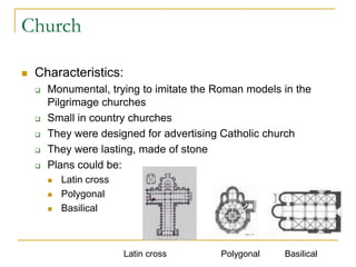 Church

   Characteristics:
       Monumental, trying to imitate the Roman models in the
        Pilgrimage churches
       Small in country churches
       They were designed for advertising Catholic church
       They were lasting, made of stone
       Plans could be:
           Latin cross
           Polygonal
           Basilical



                          Latin cross     Polygonal    Basilical
 