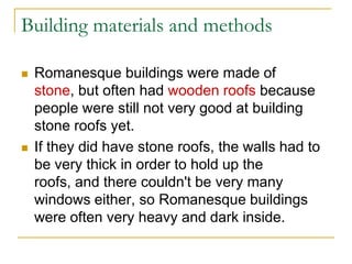 Building materials and methods

   Romanesque buildings were made of
    stone, but often had wooden roofs because
    people were still not very good at building
    stone roofs yet.
   If they did have stone roofs, the walls had to
    be very thick in order to hold up the
    roofs, and there couldn't be very many
    windows either, so Romanesque buildings
    were often very heavy and dark inside.
 