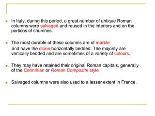    In Italy, during this period, a great number of antique Roman
    columns were salvaged and reused in the interiors and on the
    porticos of churches.

   The most durable of these columns are of marble
    and have the stone horizontally bedded. The majority are
    vertically bedded and are sometimes of a variety of colours.

   They may have retained their original Roman capitals, generally
    of the Corinthian or Roman Composite style

   Salvaged columns were also used to a lesser extent in France.
 