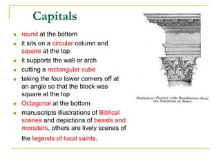 Capitals
   round at the bottom
   it sits on a circular column and
    square at the top
   it supports the wall or arch
   cutting a rectangular cube
   taking the four lower corners off at
    an angle so that the block was
    square at the top
   Octagonal at the bottom
   manuscripts illustrations of Biblical
    scenes and depictions of beasts and
    monsters, others are lively scenes of
    the legends of local saints.
 