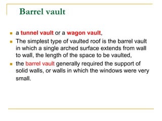 Barrel vault

   a tunnel vault or a wagon vault,
   The simplest type of vaulted roof is the barrel vault
    in which a single arched surface extends from wall
    to wall, the length of the space to be vaulted,
   the barrel vault generally required the support of
    solid walls, or walls in which the windows were very
    small.
 