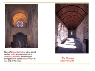 Nave of Lisbon Cathedral with a barrel
vaulted soffit. Note the absence of
clerestory windows, all of the light
being provided by the Rose window at      The Cloisters,
one end of the vault.                    New York City
 