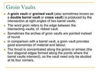 Groin Vaults
   A groin vault or groined vault (also sometimes known as
    a double barrel vault or cross vault) is produced by the
    intersection at right angles of two barrel vaults.
   The word groin refers to the edge between the
    intersecting vaults; cf. ribbed vault.
   Sometimes the arches of groin vaults are pointed instead
    of round.
   In comparison with a barrel vault, a groin vault provides
    good economies of material and labour.
   The thrust is concentrated along the groins or arrises (the
    four diagonal edges formed along the points where the
    barrel vaults intersect), so the vault need only be abutted
    at its four corners.
 