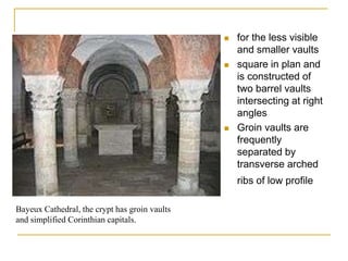    for the less visible
                                                   and smaller vaults
                                                  square in plan and
                                                   is constructed of
                                                   two barrel vaults
                                                   intersecting at right
                                                   angles
                                                  Groin vaults are
                                                   frequently
                                                   separated by
                                                   transverse arched
                                                   ribs of low profile

Bayeux Cathedral, the crypt has groin vaults
and simplified Corinthian capitals.
 